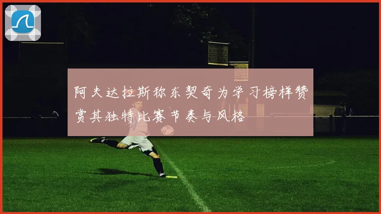 阿夫达拉斯称东契奇为学习榜样赞赏其独特比赛节奏与风格