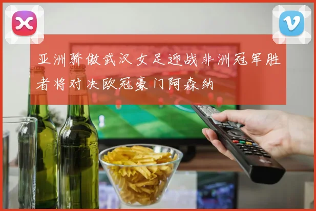 亚洲骄傲武汉女足迎战非洲冠军胜者将对决欧冠豪门阿森纳