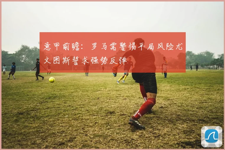 意甲前瞻：罗马需警惕平局风险尤文图斯誓求强势反弹