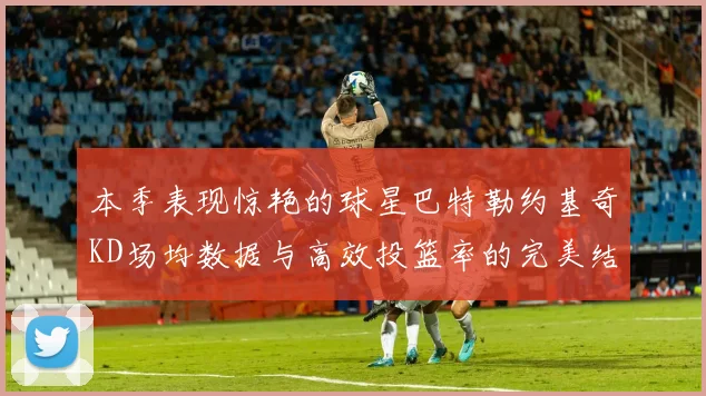 本季表现惊艳的球星巴特勒约基奇KD场均数据与高效投篮率的完美结合