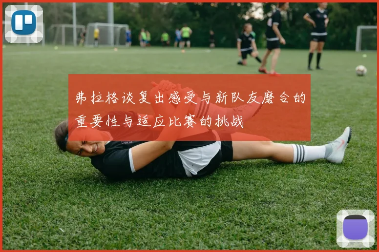 弗拉格谈复出感受与新队友磨合的重要性与适应比赛的挑战