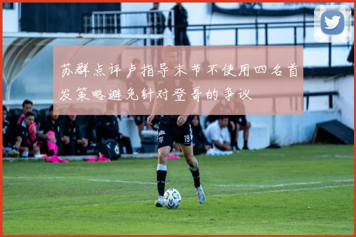 苏群点评卢指导末节不使用四名首发策略避免针对登哥的争议