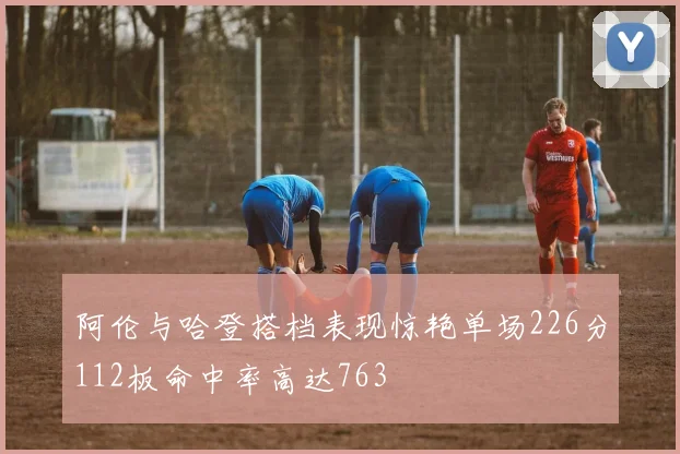 阿伦与哈登搭档表现惊艳单场226分112板命中率高达763
