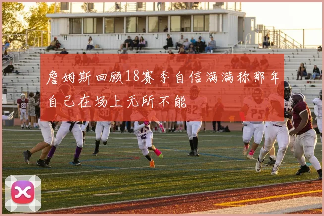 詹姆斯回顾18赛季自信满满称那年自己在场上无所不能