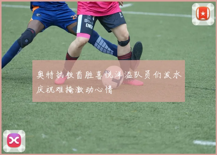 奥特执教首胜喜悦洋溢队员们泼水庆祝难掩激动心情