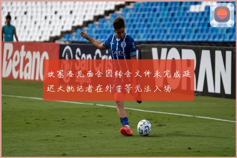 坎塞洛见面会因转会文件未完成延迟大批记者在外苦等无法入场