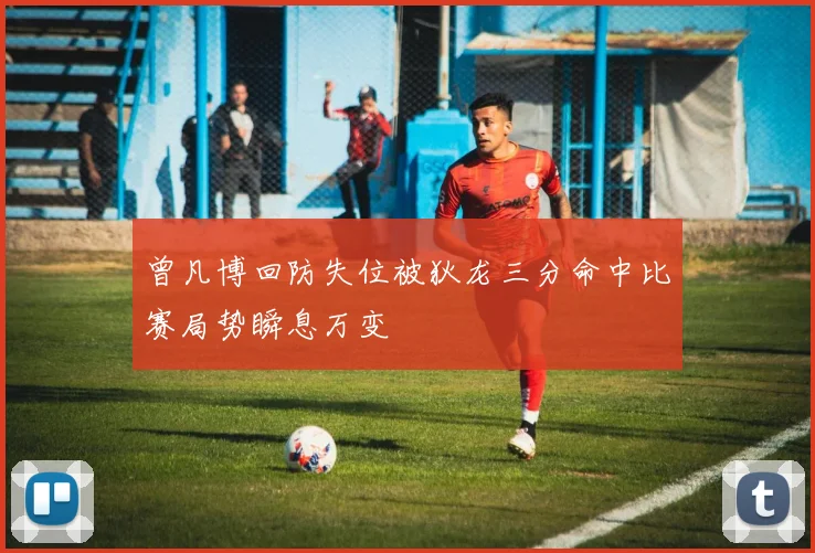 曾凡博回防失位被狄龙三分命中比赛局势瞬息万变