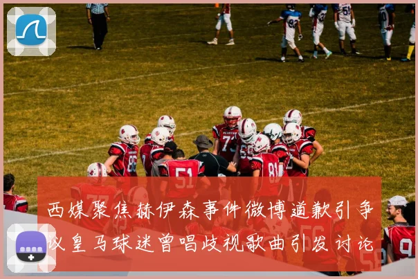 西媒聚焦赫伊森事件微博道歉引争议皇马球迷曾唱歧视歌曲引发讨论