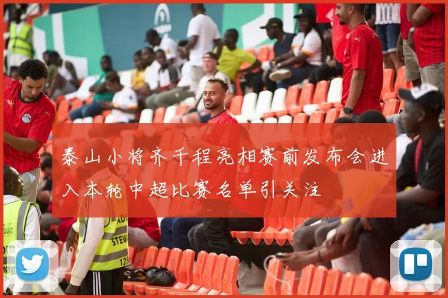 泰山小将齐千程亮相赛前发布会进入本轮中超比赛名单引关注