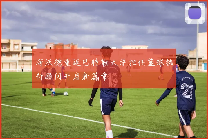 海沃德重返巴特勒大学担任篮球执行顾问开启新篇章