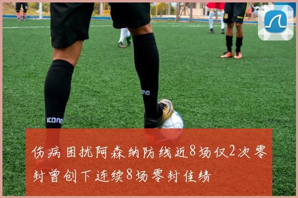 伤病困扰阿森纳防线近8场仅2次零封曾创下连续8场零封佳绩