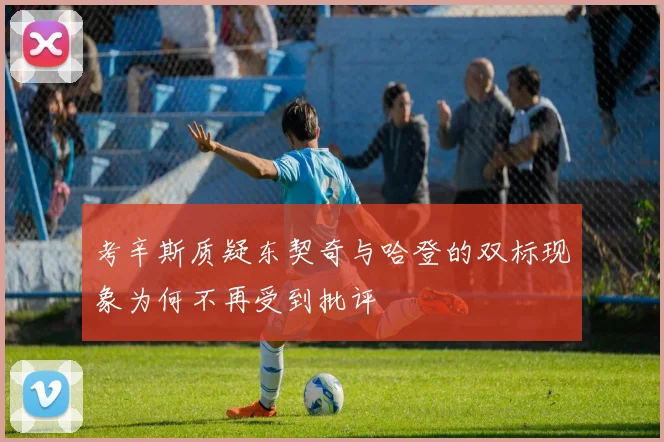 考辛斯质疑东契奇与哈登的双标现象为何不再受到批评