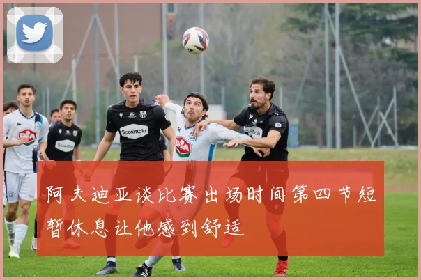 阿夫迪亚谈比赛出场时间第四节短暂休息让他感到舒适