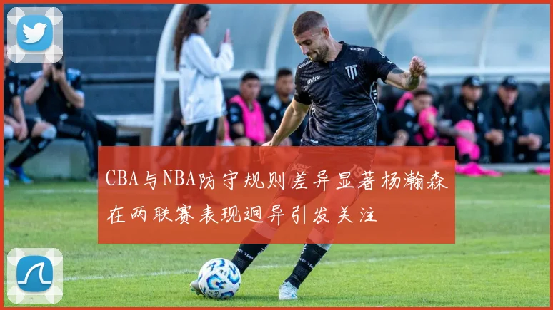 CBA与NBA防守规则差异显著杨瀚森在两联赛表现迥异引发关注