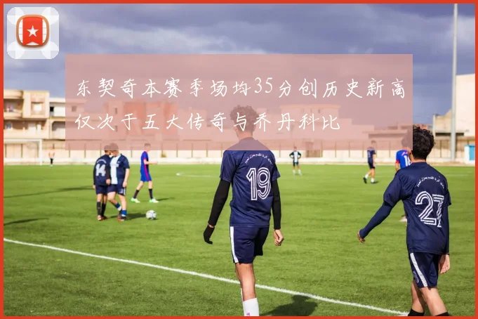 东契奇本赛季场均35分创历史新高仅次于五大传奇与乔丹科比