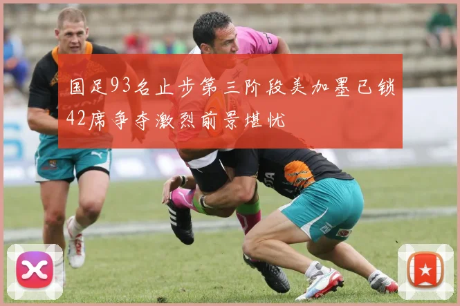 国足93名止步第三阶段美加墨已锁42席争夺激烈前景堪忧