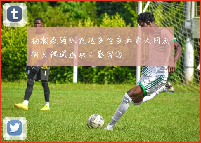 杨瀚森随队抵达多伦多加拿大网友街头偶遇成功合影留念