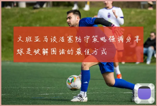 文班亚马谈活塞防守策略强调分享球是破解围堵的最佳方式