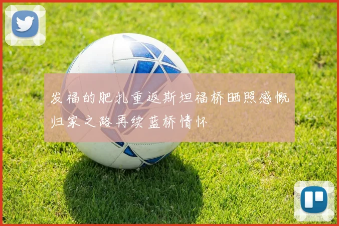 发福的肥扎重返斯坦福桥晒照感慨归家之路再续蓝桥情怀