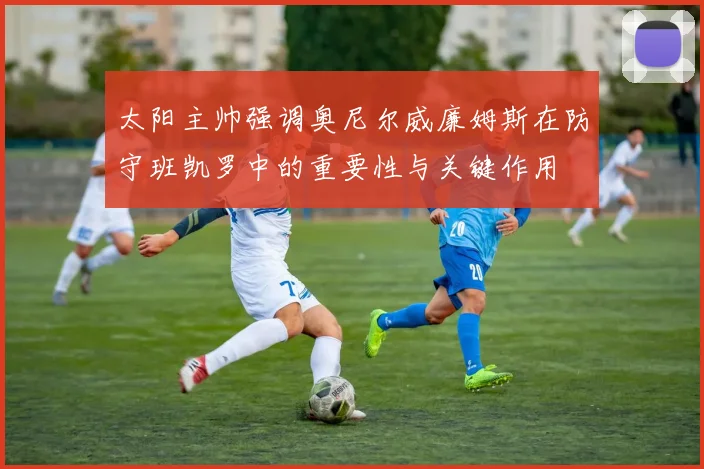 太阳主帅强调奥尼尔威廉姆斯在防守班凯罗中的重要性与关键作用