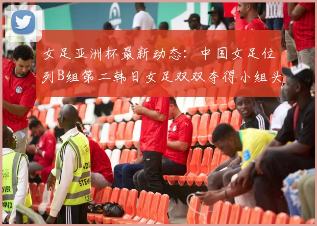 女足亚洲杯最新动态：中国女足位列B组第二韩日女足双双夺得小组头名