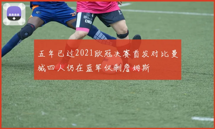 五年已过2021欧冠决赛首发对比曼城四人仍在蓝军仅剩詹姆斯