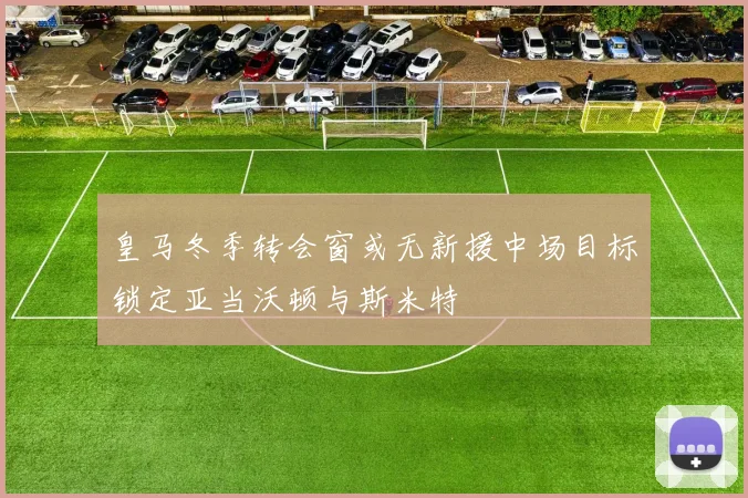 皇马冬季转会窗或无新援中场目标锁定亚当沃顿与斯米特