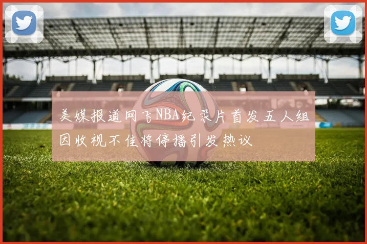 美媒报道网飞NBA纪录片首发五人组因收视不佳将停播引发热议