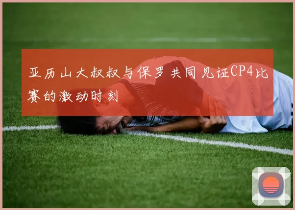 亚历山大叔叔与保罗共同见证CP4比赛的激动时刻