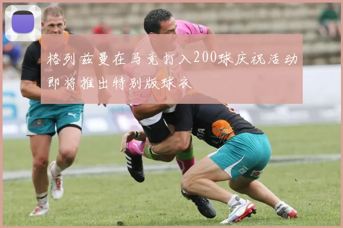 格列兹曼在马竞打入200球庆祝活动即将推出特别版球衣
