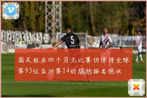 国足经历四个月无比赛仍保持全球第93位亚洲第14的尴尬排名现状