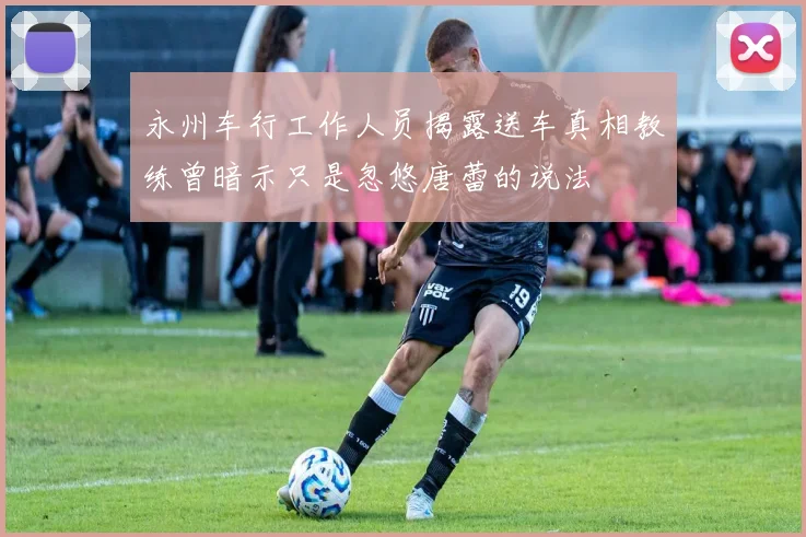 永州车行工作人员揭露送车真相教练曾暗示只是忽悠唐蕾的说法
