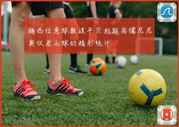 梅西任意球数追平贝利距离儒尼尼奥仅差七球的精彩统计